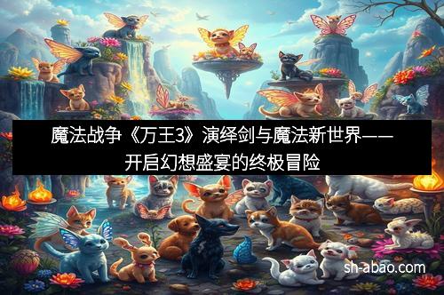魔法战争《万王3》演绎剑与魔法新世界——开启幻想盛宴的终极冒险