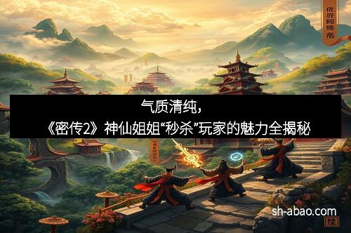 气质清纯，《密传2》神仙姐姐“秒杀”玩家的魅力全揭秘